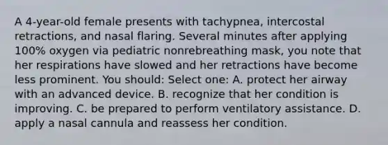 A 4-year-old female presents with tachypnea, intercostal retractions, and nasal flaring. Several minutes after applying 100% oxygen via pediatric nonrebreathing mask, you note that her respirations have slowed and her retractions have become less prominent. You should: Select one: A. protect her airway with an advanced device. B. recognize that her condition is improving. C. be prepared to perform ventilatory assistance. D. apply a nasal cannula and reassess her condition.