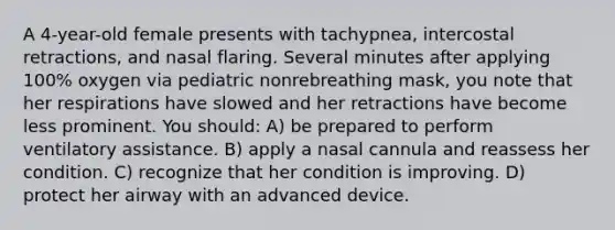 A 4-year-old female presents with tachypnea, intercostal retractions, and nasal flaring. Several minutes after applying 100% oxygen via pediatric nonrebreathing mask, you note that her respirations have slowed and her retractions have become less prominent. You should: A) be prepared to perform ventilatory assistance. B) apply a nasal cannula and reassess her condition. C) recognize that her condition is improving. D) protect her airway with an advanced device.