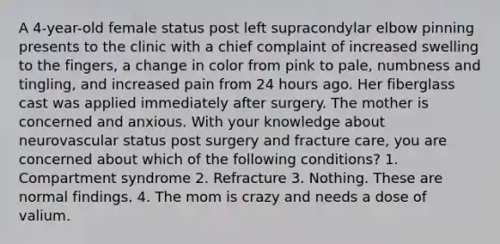 A 4-year-old female status post left supracondylar elbow pinning presents to the clinic with a chief complaint of increased swelling to the fingers, a change in color from pink to pale, numbness and tingling, and increased pain from 24 hours ago. Her fiberglass cast was applied immediately after surgery. The mother is concerned and anxious. With your knowledge about neurovascular status post surgery and fracture care, you are concerned about which of the following conditions? 1. Compartment syndrome 2. Refracture 3. Nothing. These are normal findings. 4. The mom is crazy and needs a dose of valium.