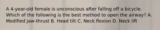 A 4-year-old female is unconscious after falling off a bicycle. Which of the following is the best method to open the airway? A. Modified jaw-thrust B. Head tilt C. Neck flexion D. Neck lift