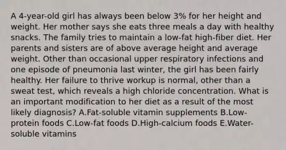 A 4-year-old girl has always been below 3% for her height and weight. Her mother says she eats three meals a day with healthy snacks. The family tries to maintain a low-fat high-fiber diet. Her parents and sisters are of above average height and average weight. Other than occasional upper respiratory infections and one episode of pneumonia last winter, the girl has been fairly healthy. Her failure to thrive workup is normal, other than a sweat test, which reveals a high chloride concentration. What is an important modification to her diet as a result of the most likely diagnosis? A.Fat-soluble vitamin supplements B.Low-protein foods C.Low-fat foods D.High-calcium foods E.Water-soluble vitamins