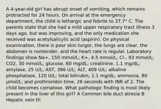 A 4-year-old girl has abrupt onset of vomiting, which remains protracted for 24 hours. On arrival at the emergency department, the child is lethargic and febrile to 37.7° C. The parents state that she had a mild upper respiratory tract illness 3 days ago, but was improving, and the only medication she received was acetylsalicylic acid (aspirin). On physical examination, there is poor skin turgor, the lungs are clear, the abdomen is nontender, and the heart rate is regular. Laboratory findings show Na+, 150 mmol/L; K+, 4.5 mmol/L; Cl-, 93 mmol/L; CO2, 30 mmol/L; glucose, 60 mg/dL; creatinine, 1.1 mg/dL; amylase, 25 U/L; AST, 386 U/L; ALT, 409 U/L; alkaline phosphatase, 120 U/L; total bilirubin, 1.1 mg/dL; ammonia, 80 μmol/L; and prothrombin time, 26 seconds with INR of 2. The child becomes comatose. What pathologic finding is most likely present in the liver of this girl? A Common bile duct atresia B Hepatic vein th