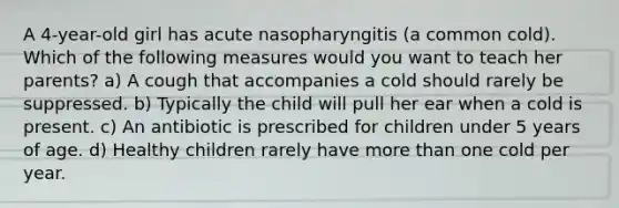 A 4-year-old girl has acute nasopharyngitis (a common cold). Which of the following measures would you want to teach her parents? a) A cough that accompanies a cold should rarely be suppressed. b) Typically the child will pull her ear when a cold is present. c) An antibiotic is prescribed for children under 5 years of age. d) Healthy children rarely have more than one cold per year.