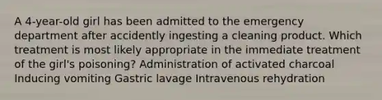 A 4-year-old girl has been admitted to the emergency department after accidently ingesting a cleaning product. Which treatment is most likely appropriate in the immediate treatment of the girl's poisoning? Administration of activated charcoal Inducing vomiting Gastric lavage Intravenous rehydration