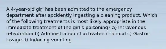 A 4-year-old girl has been admitted to the emergency department after accidently ingesting a cleaning product. Which of the following treatments is most likely appropriate in the immediate treatment of the girl's poisoning? a) Intravenous rehydration b) Administration of activated charcoal c) Gastric lavage d) Inducing vomiting