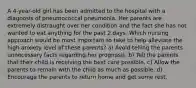 A 4-year-old girl has been admitted to the hospital with a diagnosis of pneumococcal pneumonia. Her parents are extremely distraught over her condition and the fact she has not wanted to eat anything for the past 2 days. Which nursing approach would be most important to take to help alleviate the high anxiety level of these parents? a) Avoid telling the parents unnecessary facts regarding her prognosis. b) Tell the parents that their child is receiving the best care possible. c) Allow the parents to remain with the child as much as possible. d) Encourage the parents to return home and get some rest.