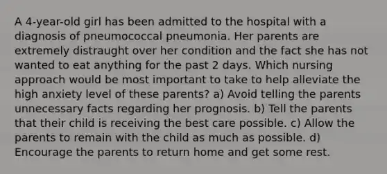 A 4-year-old girl has been admitted to the hospital with a diagnosis of pneumococcal pneumonia. Her parents are extremely distraught over her condition and the fact she has not wanted to eat anything for the past 2 days. Which nursing approach would be most important to take to help alleviate the high anxiety level of these parents? a) Avoid telling the parents unnecessary facts regarding her prognosis. b) Tell the parents that their child is receiving the best care possible. c) Allow the parents to remain with the child as much as possible. d) Encourage the parents to return home and get some rest.