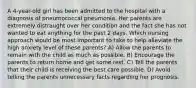 A 4-year-old girl has been admitted to the hospital with a diagnosis of pneumococcal pneumonia. Her parents are extremely distraught over her condition and the fact she has not wanted to eat anything for the past 2 days. Which nursing approach would be most important to take to help alleviate the high anxiety level of these parents? A) Allow the parents to remain with the child as much as possible. B) Encourage the parents to return home and get some rest. C) Tell the parents that their child is receiving the best care possible. D) Avoid telling the parents unnecessary facts regarding her prognosis.