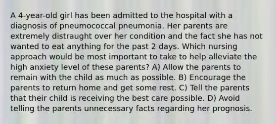 A 4-year-old girl has been admitted to the hospital with a diagnosis of pneumococcal pneumonia. Her parents are extremely distraught over her condition and the fact she has not wanted to eat anything for the past 2 days. Which nursing approach would be most important to take to help alleviate the high anxiety level of these parents? A) Allow the parents to remain with the child as much as possible. B) Encourage the parents to return home and get some rest. C) Tell the parents that their child is receiving the best care possible. D) Avoid telling the parents unnecessary facts regarding her prognosis.