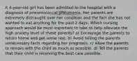 A 4-year-old girl has been admitted to the hospital with a diagnosis of pneumococcal pneumonia. Her parents are extremely distraught over her condition and the fact she has not wanted to eat anything for the past 2 days. Which nursing approach would be most important to take to help alleviate the high anxiety level of these parents? a) Encourage the parents to return home and get some rest. b) Avoid telling the parents unnecessary facts regarding her prognosis. c) Allow the parents to remain with the child as much as possible. d) Tell the parents that their child is receiving the best care possible.