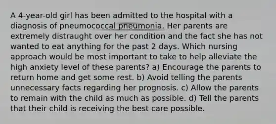 A 4-year-old girl has been admitted to the hospital with a diagnosis of pneumococcal pneumonia. Her parents are extremely distraught over her condition and the fact she has not wanted to eat anything for the past 2 days. Which nursing approach would be most important to take to help alleviate the high anxiety level of these parents? a) Encourage the parents to return home and get some rest. b) Avoid telling the parents unnecessary facts regarding her prognosis. c) Allow the parents to remain with the child as much as possible. d) Tell the parents that their child is receiving the best care possible.