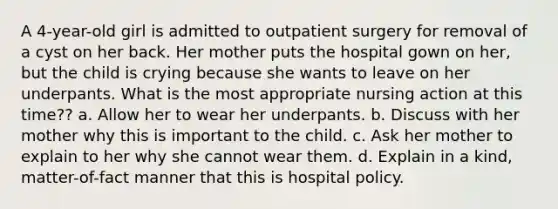 A 4-year-old girl is admitted to outpatient surgery for removal of a cyst on her back. Her mother puts the hospital gown on her, but the child is crying because she wants to leave on her underpants. What is the most appropriate nursing action at this time?? a. Allow her to wear her underpants. b. Discuss with her mother why this is important to the child. c. Ask her mother to explain to her why she cannot wear them. d. Explain in a kind, matter-of-fact manner that this is hospital policy.