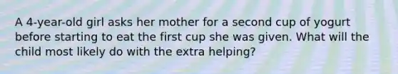 A 4-year-old girl asks her mother for a second cup of yogurt before starting to eat the first cup she was given. What will the child most likely do with the extra helping?