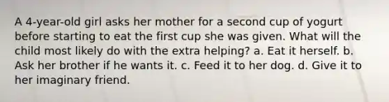 A 4-year-old girl asks her mother for a second cup of yogurt before starting to eat the first cup she was given. What will the child most likely do with the extra helping? a. Eat it herself. b. Ask her brother if he wants it. c. Feed it to her dog. d. Give it to her imaginary friend.