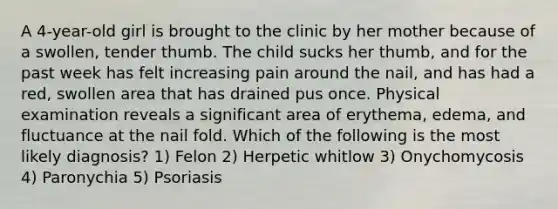 A 4-year-old girl is brought to the clinic by her mother because of a swollen, tender thumb. The child sucks her thumb, and for the past week has felt increasing pain around the nail, and has had a red, swollen area that has drained pus once. Physical examination reveals a significant area of erythema, edema, and fluctuance at the nail fold. Which of the following is the most likely diagnosis? 1) Felon 2) Herpetic whitlow 3) Onychomycosis 4) Paronychia 5) Psoriasis