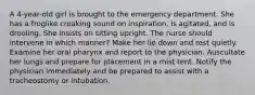 A 4-year-old girl is brought to the emergency department. She has a froglike croaking sound on inspiration, is agitated, and is drooling. She insists on sitting upright. The nurse should intervene in which manner? Make her lie down and rest quietly. Examine her oral pharynx and report to the physician. Auscultate her lungs and prepare for placement in a mist tent. Notify the physician immediately and be prepared to assist with a tracheostomy or intubation.