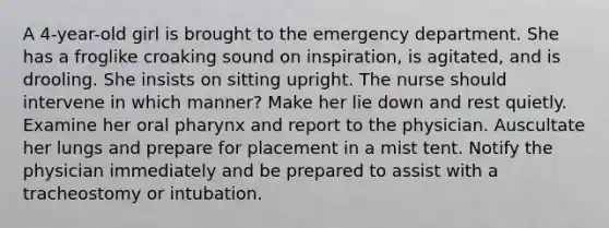 A 4-year-old girl is brought to the emergency department. She has a froglike croaking sound on inspiration, is agitated, and is drooling. She insists on sitting upright. The nurse should intervene in which manner? Make her lie down and rest quietly. Examine her oral pharynx and report to the physician. Auscultate her lungs and prepare for placement in a mist tent. Notify the physician immediately and be prepared to assist with a tracheostomy or intubation.