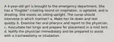 A 4-year-old girl is brought to the emergency department. She has a "froglike" croaking sound on inspiration, is agitated, and is drooling. She insists on sitting upright. The nurse should intervene in which manner? a. Make her lie down and rest quietly. b. Examine her oral pharynx and report to the physician. c. Auscultate her lungs and prepare for placement in a mist tent. d. Notify the physician immediately and be prepared to assist with a tracheostomy or intubation.