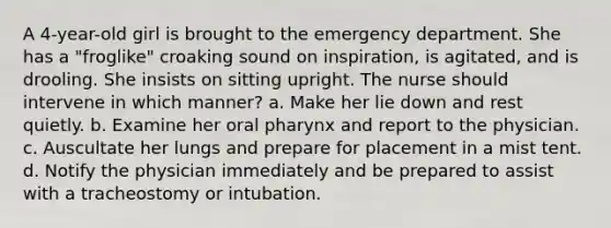 A 4-year-old girl is brought to the emergency department. She has a "froglike" croaking sound on inspiration, is agitated, and is drooling. She insists on sitting upright. The nurse should intervene in which manner? a. Make her lie down and rest quietly. b. Examine her oral pharynx and report to the physician. c. Auscultate her lungs and prepare for placement in a mist tent. d. Notify the physician immediately and be prepared to assist with a tracheostomy or intubation.