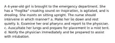 A 4-year-old girl is brought to the emergency department. She has a "froglike" croaking sound on inspiration, is agitated, and is drooling. She insists on sitting upright. The nurse should intervene in which manner? a. Make her lie down and rest quietly. b. Examine her oral pharynx and report to the physician. c. Auscultate her lungs and prepare for placement in a mist tent. d. Notify the physician immediately and be prepared to assist with intubation.