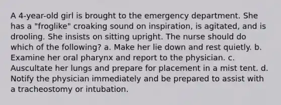 A 4-year-old girl is brought to the emergency department. She has a "froglike" croaking sound on inspiration, is agitated, and is drooling. She insists on sitting upright. The nurse should do which of the following? a. Make her lie down and rest quietly. b. Examine her oral pharynx and report to the physician. c. Auscultate her lungs and prepare for placement in a mist tent. d. Notify the physician immediately and be prepared to assist with a tracheostomy or intubation.