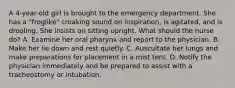 A 4-year-old girl is brought to the emergency department. She has a "froglike" croaking sound on inspiration, is agitated, and is drooling. She insists on sitting upright. What should the nurse do? A. Examine her oral pharynx and report to the physician. B. Make her lie down and rest quietly. C. Auscultate her lungs and make preparations for placement in a mist tent. D. Notify the physician immediately and be prepared to assist with a tracheostomy or intubation.