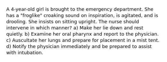 A 4-year-old girl is brought to the emergency department. She has a "froglike" croaking sound on inspiration, is agitated, and is drooling. She insists on sitting upright. The nurse should intervene in which manner? a) Make her lie down and rest quietly. b) Examine her oral pharynx and report to the physician. c) Auscultate her lungs and prepare for placement in a mist tent. d) Notify the physician immediately and be prepared to assist with intubation.