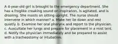 A 4-year-old girl is brought to the emergency department. She has a froglike croaking sound on inspiration, is agitated, and is drooling. She insists on sitting upright. The nurse should intervene in which manner? a. Make her lie down and rest quietly. b. Examine her oral pharynx and report to the physician. c. Auscultate her lungs and prepare for placement in a mist tent. d. Notify the physician immediately and be prepared to assist with a tracheostomy or intubation.