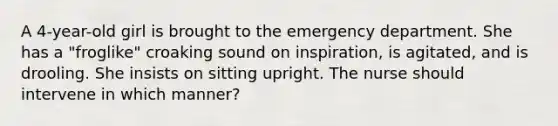 A 4-year-old girl is brought to the emergency department. She has a "froglike" croaking sound on inspiration, is agitated, and is drooling. She insists on sitting upright. The nurse should intervene in which manner?