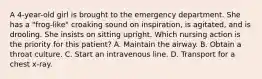 A 4-year-old girl is brought to the emergency department. She has a "frog-like" croaking sound on inspiration, is agitated, and is drooling. She insists on sitting upright. Which nursing action is the priority for this patient? A. Maintain the airway. B. Obtain a throat culture. C. Start an intravenous line. D. Transport for a chest x-ray.