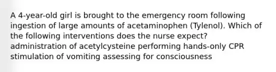 A 4-year-old girl is brought to the emergency room following ingestion of large amounts of acetaminophen (Tylenol). Which of the following interventions does the nurse expect? administration of acetylcysteine performing hands-only CPR stimulation of vomiting assessing for consciousness