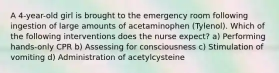 A 4-year-old girl is brought to the emergency room following ingestion of large amounts of acetaminophen (Tylenol). Which of the following interventions does the nurse expect? a) Performing hands-only CPR b) Assessing for consciousness c) Stimulation of vomiting d) Administration of acetylcysteine