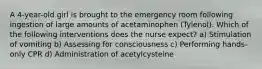 A 4-year-old girl is brought to the emergency room following ingestion of large amounts of acetaminophen (Tylenol). Which of the following interventions does the nurse expect? a) Stimulation of vomiting b) Assessing for consciousness c) Performing hands-only CPR d) Administration of acetylcysteine