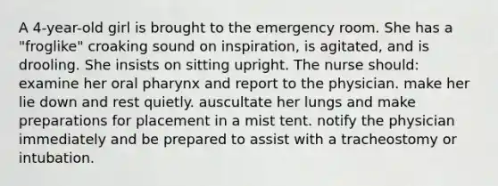 A 4-year-old girl is brought to the emergency room. She has a "froglike" croaking sound on inspiration, is agitated, and is drooling. She insists on sitting upright. The nurse should: examine her oral pharynx and report to the physician. make her lie down and rest quietly. auscultate her lungs and make preparations for placement in a mist tent. notify the physician immediately and be prepared to assist with a tracheostomy or intubation.