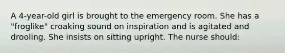 A 4-year-old girl is brought to the emergency room. She has a "froglike" croaking sound on inspiration and is agitated and drooling. She insists on sitting upright. The nurse should: