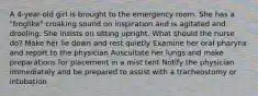 A 4-year-old girl is brought to the emergency room. She has a "froglike" croaking sound on inspiration and is agitated and drooling. She insists on sitting upright. What should the nurse do? Make her lie down and rest quietly Examine her oral pharynx and report to the physician Auscultate her lungs and make preparations for placement in a mist tent Notify the physician immediately and be prepared to assist with a tracheostomy or intubation