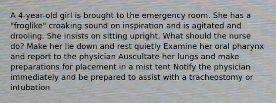 A 4-year-old girl is brought to the emergency room. She has a "froglike" croaking sound on inspiration and is agitated and drooling. She insists on sitting upright. What should the nurse do? Make her lie down and rest quietly Examine her oral pharynx and report to the physician Auscultate her lungs and make preparations for placement in a mist tent Notify the physician immediately and be prepared to assist with a tracheostomy or intubation