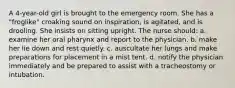 A 4-year-old girl is brought to the emergency room. She has a "froglike" croaking sound on inspiration, is agitated, and is drooling. She insists on sitting upright. The nurse should: a. examine her oral pharynx and report to the physician. b. make her lie down and rest quietly. c. auscultate her lungs and make preparations for placement in a mist tent. d. notify the physician immediately and be prepared to assist with a tracheostomy or intubation.