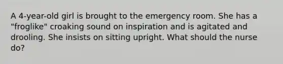 A 4-year-old girl is brought to the emergency room. She has a "froglike" croaking sound on inspiration and is agitated and drooling. She insists on sitting upright. What should the nurse do?