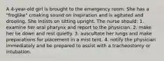 A 4-year-old girl is brought to the emergency room. She has a "froglike" croaking sound on inspiration and is agitated and drooling. She insists on sitting upright. The nurse should: 1. examine her oral pharynx and report to the physician. 2. make her lie down and rest quietly. 3. auscultate her lungs and make preparations for placement in a mist tent. 4. notify the physician immediately and be prepared to assist with a tracheostomy or intubation.