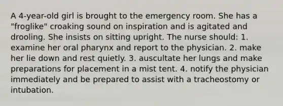 A 4-year-old girl is brought to the emergency room. She has a "froglike" croaking sound on inspiration and is agitated and drooling. She insists on sitting upright. The nurse should: 1. examine her oral pharynx and report to the physician. 2. make her lie down and rest quietly. 3. auscultate her lungs and make preparations for placement in a mist tent. 4. notify the physician immediately and be prepared to assist with a tracheostomy or intubation.