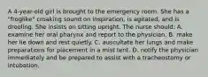 A 4-year-old girl is brought to the emergency room. She has a "froglike" croaking sound on inspiration, is agitated, and is drooling. She insists on sitting upright. The nurse should: A. examine her oral pharynx and report to the physician. B. make her lie down and rest quietly. C. auscultate her lungs and make preparations for placement in a mist tent. D. notify the physician immediately and be prepared to assist with a tracheostomy or intubation.