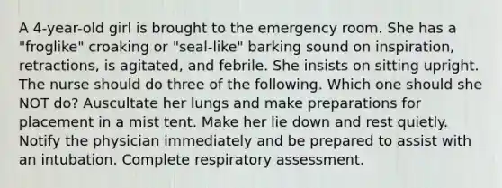 A 4-year-old girl is brought to the emergency room. She has a "froglike" croaking or "seal-like" barking sound on inspiration, retractions, is agitated, and febrile. She insists on sitting upright. The nurse should do three of the following. Which one should she NOT do? Auscultate her lungs and make preparations for placement in a mist tent. Make her lie down and rest quietly. Notify the physician immediately and be prepared to assist with an intubation. Complete respiratory assessment.