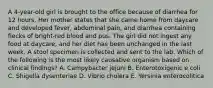 A 4-year-old girl is brought to the office because of diarrhea for 12 hours. Her mother states that she came home from daycare and developed fever, abdominal pain, and diarrhea containing flecks of bright-red blood and pus. The girl did not ingest any food at daycare, and her diet has been unchanged in the last week. A stool specimen is collected and sent to the lab. Which of the following is the most likely causative organism based on clinical findings? A. Campybacter jejuni B. Enterotoxigenic e coli C. Shigella dysenteriae D. Vibrio cholera E. Yersinia enterocolitica