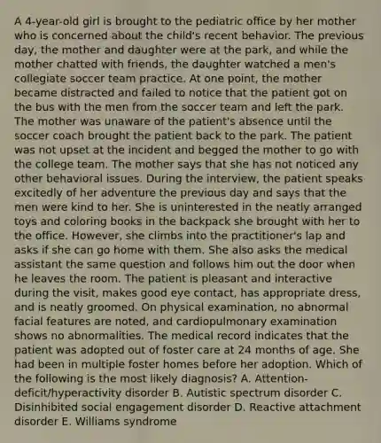 A 4-year-old girl is brought to the pediatric office by her mother who is concerned about the child's recent behavior. The previous day, the mother and daughter were at the park, and while the mother chatted with friends, the daughter watched a men's collegiate soccer team practice. At one point, the mother became distracted and failed to notice that the patient got on the bus with the men from the soccer team and left the park. The mother was unaware of the patient's absence until the soccer coach brought the patient back to the park. The patient was not upset at the incident and begged the mother to go with the college team. The mother says that she has not noticed any other behavioral issues. During the interview, the patient speaks excitedly of her adventure the previous day and says that the men were kind to her. She is uninterested in the neatly arranged toys and coloring books in the backpack she brought with her to the office. However, she climbs into the practitioner's lap and asks if she can go home with them. She also asks the medical assistant the same question and follows him out the door when he leaves the room. The patient is pleasant and interactive during the visit, makes good eye contact, has appropriate dress, and is neatly groomed. On physical examination, no abnormal facial features are noted, and cardiopulmonary examination shows no abnormalities. The medical record indicates that the patient was adopted out of foster care at 24 months of age. She had been in multiple foster homes before her adoption. Which of the following is the most likely diagnosis? A. Attention-deficit/hyperactivity disorder B. Autistic spectrum disorder C. Disinhibited social engagement disorder D. Reactive attachment disorder E. Williams syndrome