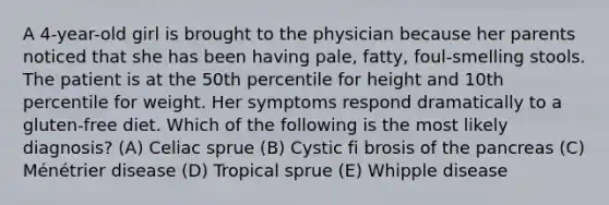 A 4-year-old girl is brought to the physician because her parents noticed that she has been having pale, fatty, foul-smelling stools. The patient is at the 50th percentile for height and 10th percentile for weight. Her symptoms respond dramatically to a gluten-free diet. Which of the following is the most likely diagnosis? (A) Celiac sprue (B) Cystic fi brosis of the pancreas (C) Ménétrier disease (D) Tropical sprue (E) Whipple disease