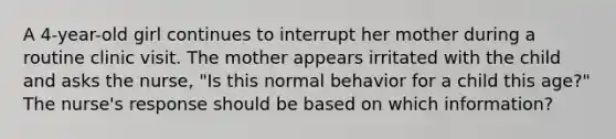 A 4-year-old girl continues to interrupt her mother during a routine clinic visit. The mother appears irritated with the child and asks the nurse, "Is this normal behavior for a child this age?" The nurse's response should be based on which information?