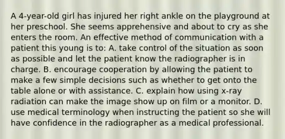 A 4-year-old girl has injured her right ankle on the playground at her preschool. She seems apprehensive and about to cry as she enters the room. An effective method of communication with a patient this young is to: A. take control of the situation as soon as possible and let the patient know the radiographer is in charge. B. encourage cooperation by allowing the patient to make a few simple decisions such as whether to get onto the table alone or with assistance. C. explain how using x-ray radiation can make the image show up on film or a monitor. D. use medical terminology when instructing the patient so she will have confidence in the radiographer as a medical professional.