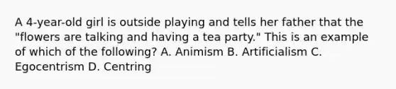 A 4-year-old girl is outside playing and tells her father that the "flowers are talking and having a tea party." This is an example of which of the following? A. Animism B. Artificialism C. Egocentrism D. Centring