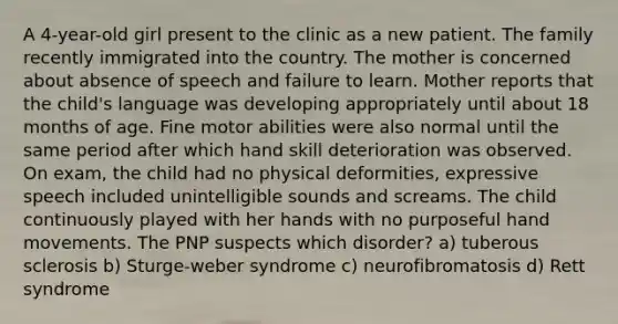 A 4-year-old girl present to the clinic as a new patient. The family recently immigrated into the country. The mother is concerned about absence of speech and failure to learn. Mother reports that the child's language was developing appropriately until about 18 months of age. Fine motor abilities were also normal until the same period after which hand skill deterioration was observed. On exam, the child had no physical deformities, expressive speech included unintelligible sounds and screams. The child continuously played with her hands with no purposeful hand movements. The PNP suspects which disorder? a) tuberous sclerosis b) Sturge-weber syndrome c) neurofibromatosis d) Rett syndrome